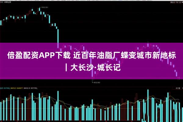 倍盈配资APP下载 近百年油脂厂蝶变城市新地标｜大长沙·城长记