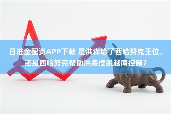 日进金配资APP下载 是洪森给了西哈努克王位，还是西哈努克帮助洪森摆脱越南控制？