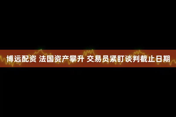 博远配资 法国资产攀升 交易员紧盯谈判截止日期