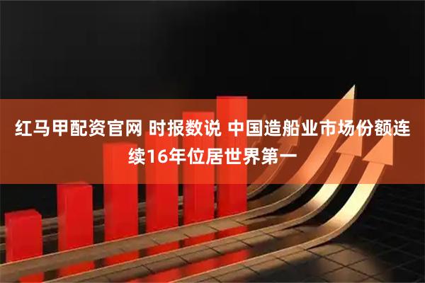 红马甲配资官网 时报数说 中国造船业市场份额连续16年位居世界第一