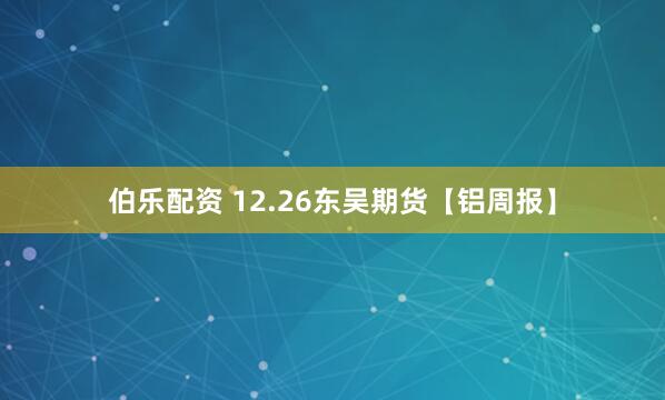 伯乐配资 12.26东吴期货【铝周报】