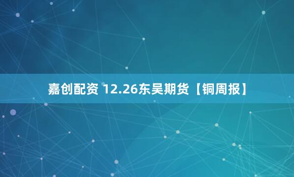 嘉创配资 12.26东吴期货【铜周报】