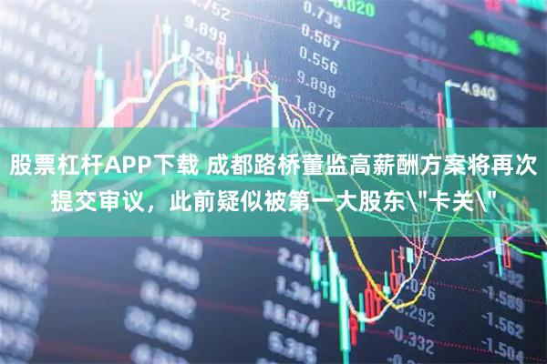 股票杠杆APP下载 成都路桥董监高薪酬方案将再次提交审议，此前疑似被第一大股东＂卡关＂