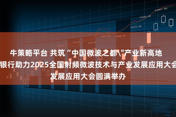 牛策略平台 共筑“中国微波之都＂产业新高地   成都农商银行助力2025全国射频微波技术与产业发展应用大会圆满举办