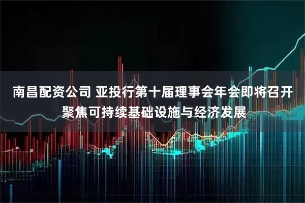 南昌配资公司 亚投行第十届理事会年会即将召开 聚焦可持续基础设施与经济发展