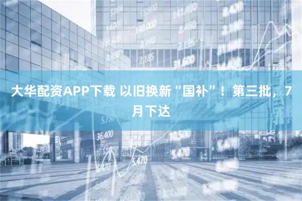 大华配资APP下载 以旧换新“国补”！第三批，7月下达