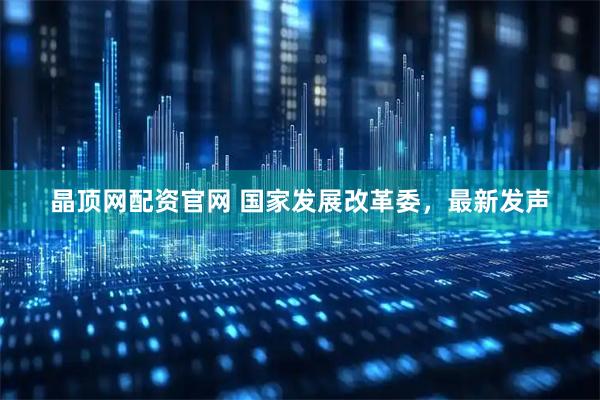 晶顶网配资官网 国家发展改革委，最新发声