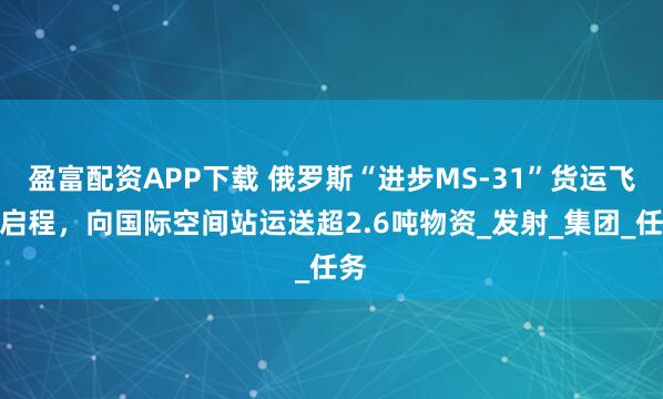 盈富配资APP下载 俄罗斯“进步MS-31”货运飞船启程，向国际空间站运送超2.6吨物资_发射_集团_任务