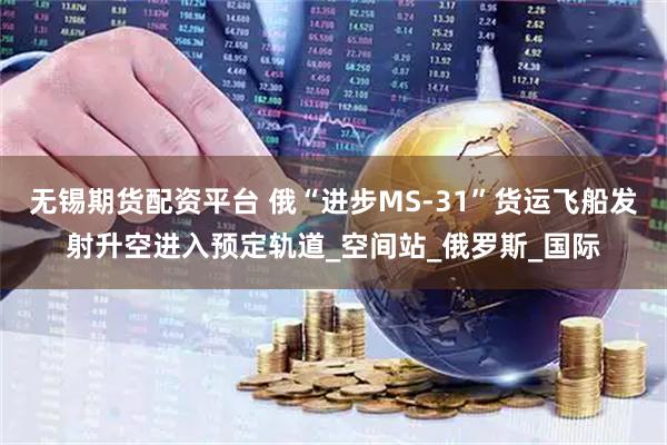 无锡期货配资平台 俄“进步MS-31”货运飞船发射升空进入预定轨道_空间站_俄罗斯_国际