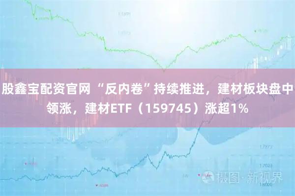 股鑫宝配资官网 “反内卷”持续推进，建材板块盘中领涨，建材ETF（159745）涨超1%