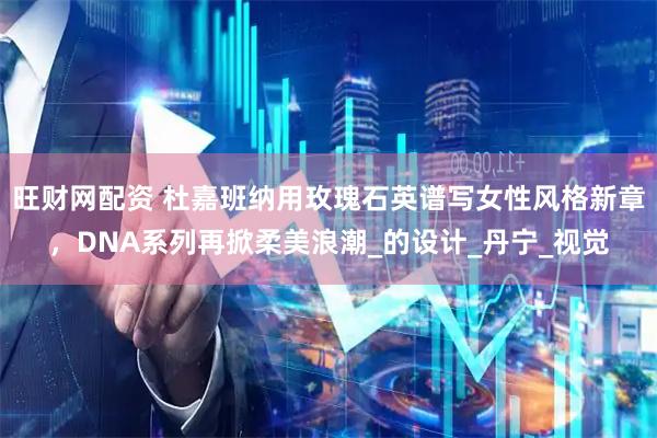 旺财网配资 杜嘉班纳用玫瑰石英谱写女性风格新章，DNA系列再掀柔美浪潮_的设计_丹宁_视觉