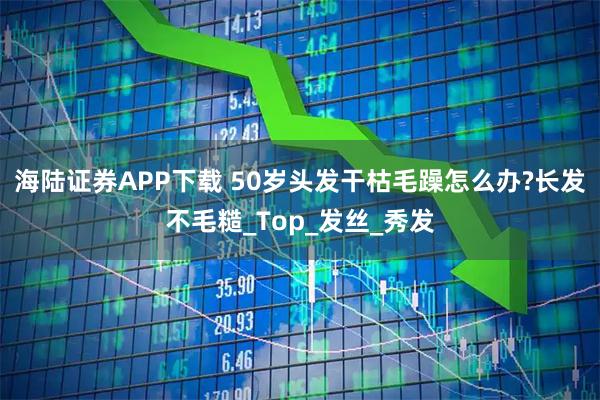 海陆证券APP下载 50岁头发干枯毛躁怎么办?长发不毛糙_Top_发丝_秀发