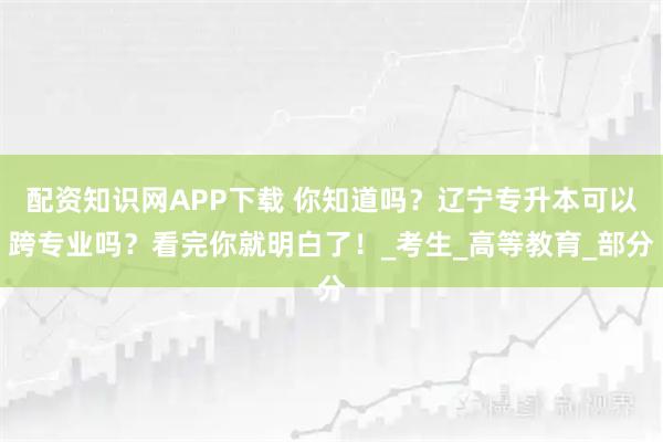配资知识网APP下载 你知道吗？辽宁专升本可以跨专业吗？看完你就明白了！_考生_高等教育_部分