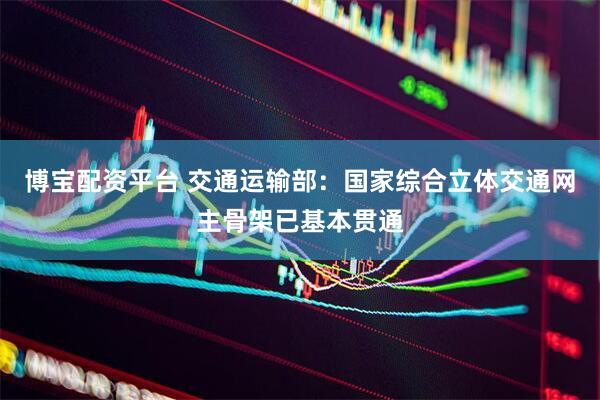 博宝配资平台 交通运输部：国家综合立体交通网主骨架已基本贯通