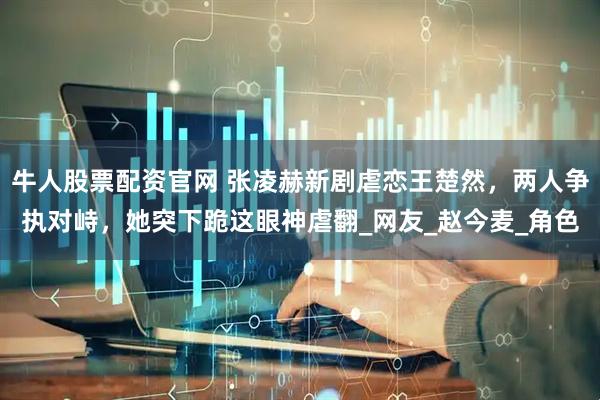 牛人股票配资官网 张凌赫新剧虐恋王楚然，两人争执对峙，她突下跪这眼神虐翻_网友_赵今麦_角色