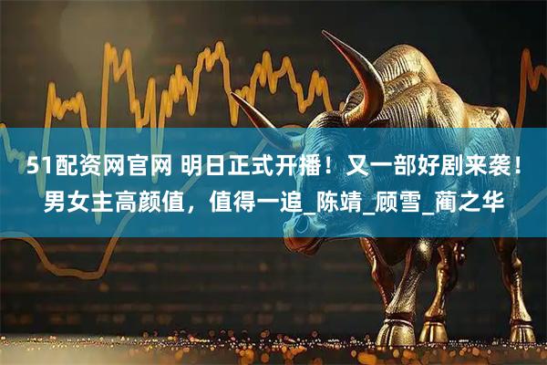 51配资网官网 明日正式开播！又一部好剧来袭！男女主高颜值，值得一追_陈靖_顾雪_蔺之华