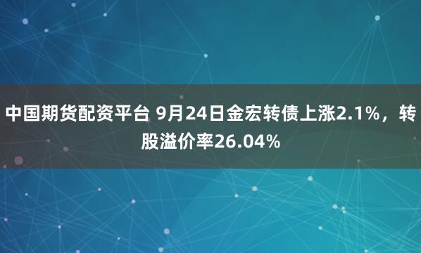 中国期货配资平台 9月24日金宏转债上涨2.1%，转股溢价率26.04%