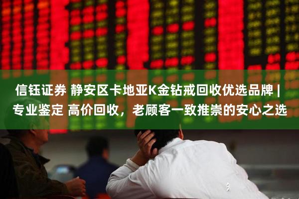 信钰证券 静安区卡地亚K金钻戒回收优选品牌 | 专业鉴定 高价回收，老顾客一致推崇的安心之选