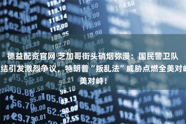 德益配资官网 芝加哥街头硝烟弥漫：国民警卫队集结引发激烈争议，特朗普“叛乱法”威胁点燃全美对峙！