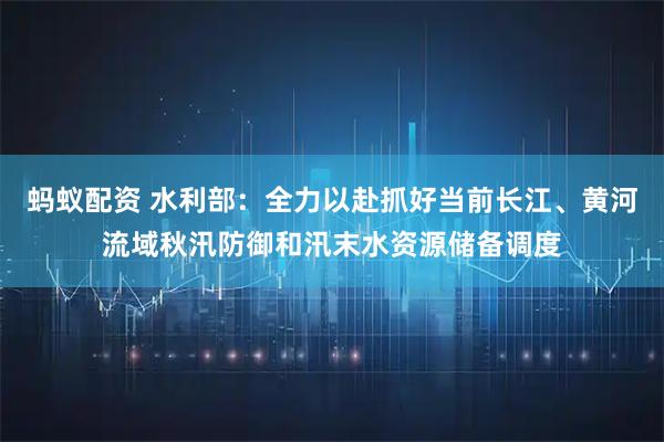 蚂蚁配资 水利部：全力以赴抓好当前长江、黄河流域秋汛防御和汛末水资源储备调度