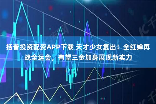 括普投资配资APP下载 天才少女复出！全红婵再战全运会，有望三金加身展现新实力