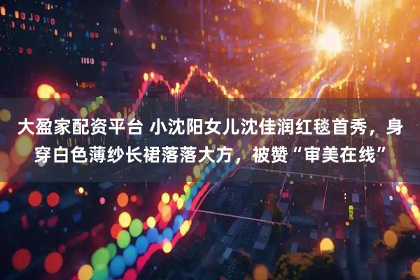 大盈家配资平台 小沈阳女儿沈佳润红毯首秀，身穿白色薄纱长裙落落大方，被赞“审美在线”
