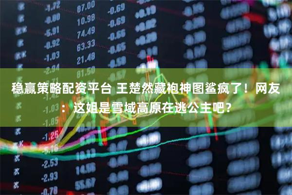 稳赢策略配资平台 王楚然藏袍神图鲨疯了！网友：这姐是雪域高原在逃公主吧？