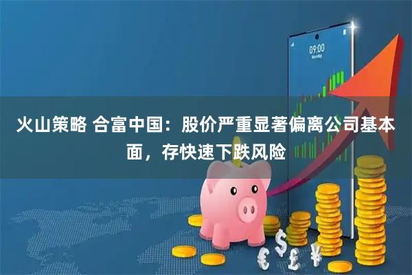 火山策略 合富中国：股价严重显著偏离公司基本面，存快速下跌风险