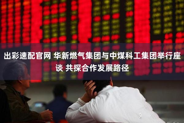 出彩速配官网 华新燃气集团与中煤科工集团举行座谈 共探合作发展路径