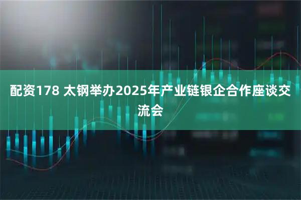配资178 太钢举办2025年产业链银企合作座谈交流会
