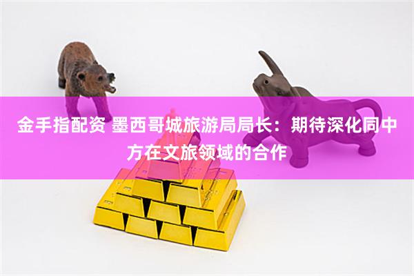 金手指配资 墨西哥城旅游局局长：期待深化同中方在文旅领域的合作