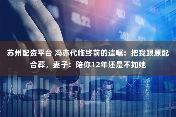 苏州配资平台 冯亦代临终前的遗嘱：把我跟原配合葬，妻子：陪你12年还是不如她