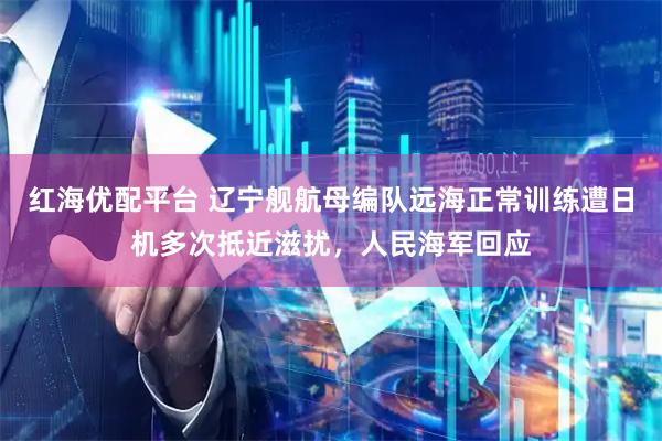 红海优配平台 辽宁舰航母编队远海正常训练遭日机多次抵近滋扰，人民海军回应