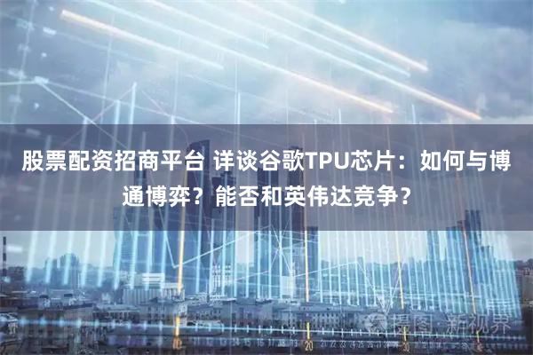 股票配资招商平台 详谈谷歌TPU芯片：如何与博通博弈？能否和英伟达竞争？