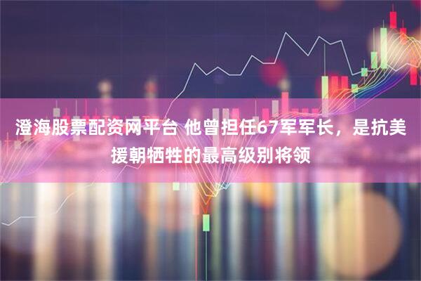 澄海股票配资网平台 他曾担任67军军长，是抗美援朝牺牲的最高级别将领