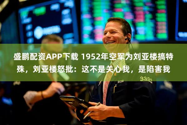 盛鹏配资APP下载 1952年空军为刘亚楼搞特殊，刘亚楼怒批：这不是关心我，是陷害我