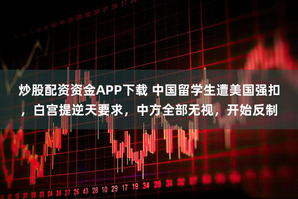 炒股配资资金APP下载 中国留学生遭美国强扣，白宫提逆天要求，中方全部无视，开始反制