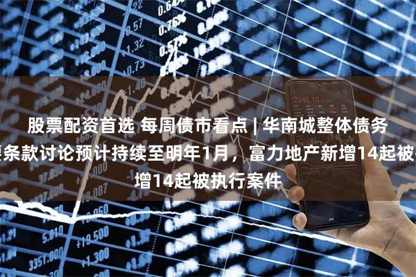 股票配资首选 每周债市看点 | 华南城整体债务重组主要条款讨论预计持续至明年1月，富力地产新增14起被执行案件