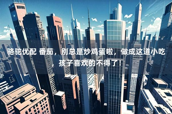 骆驼优配 番茄，别总是炒鸡蛋啦，做成这道小吃，孩子喜欢的不得了！