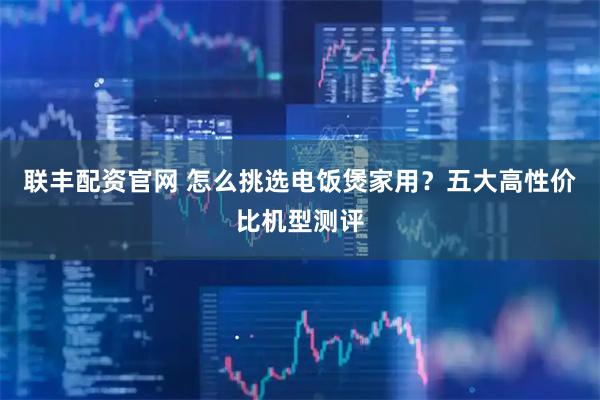 联丰配资官网 怎么挑选电饭煲家用？五大高性价比机型测评