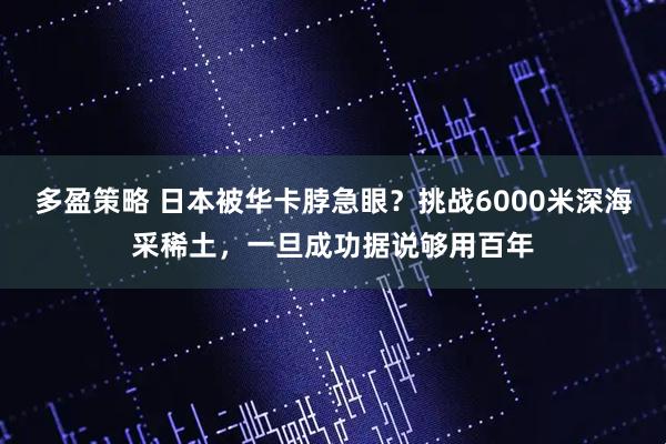 多盈策略 日本被华卡脖急眼？挑战6000米深海采稀土，一旦成功据说够用百年