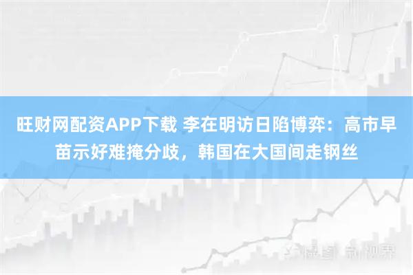旺财网配资APP下载 李在明访日陷博弈：高市早苗示好难掩分歧，韩国在大国间走钢丝