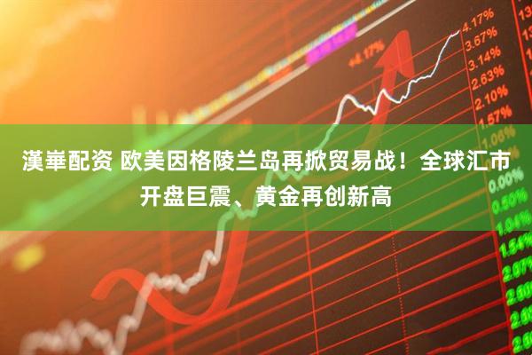 漢崋配资 欧美因格陵兰岛再掀贸易战！全球汇市开盘巨震、黄金再创新高