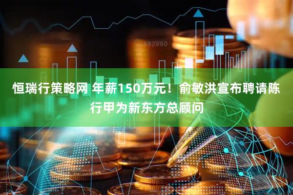 恒瑞行策略网 年薪150万元！俞敏洪宣布聘请陈行甲为新东方总顾问
