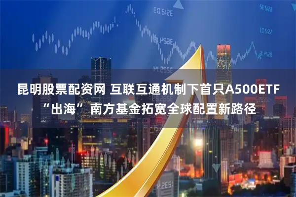 昆明股票配资网 互联互通机制下首只A500ETF“出海” 南方基金拓宽全球配置新路径