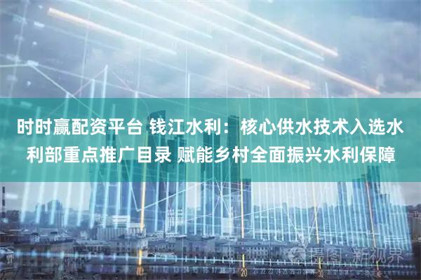 时时赢配资平台 钱江水利：核心供水技术入选水利部重点推广目录 赋能乡村全面振兴水利保障