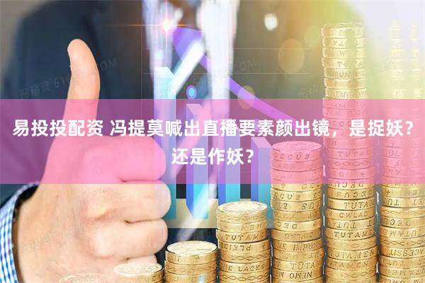 易投投配资 冯提莫喊出直播要素颜出镜，是捉妖？还是作妖？