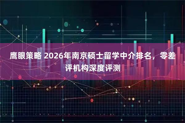 鹰眼策略 2026年南京硕士留学中介排名，零差评机构深度评测