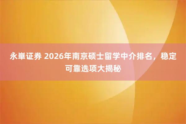 永崋证券 2026年南京硕士留学中介排名，稳定可靠选项大揭秘