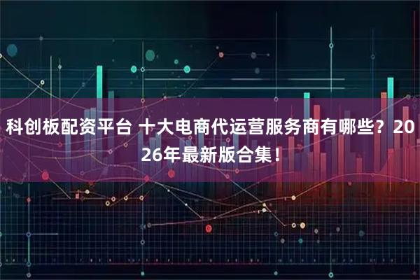 科创板配资平台 十大电商代运营服务商有哪些？2026年最新版合集！